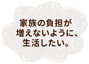 家族の負担が増えないように、生活したい。
