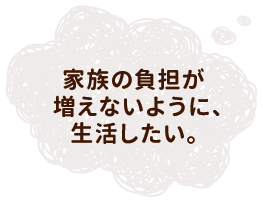 家族の負担が増えないように、生活したい。