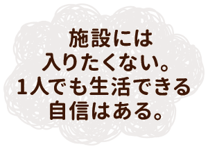 施設には入りたくない。1人でも生活できる自信はある。