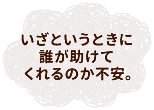 いざというときに誰が助けてくれるのか不安。