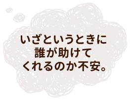 いざというときに誰が助けてくれるのか不安。